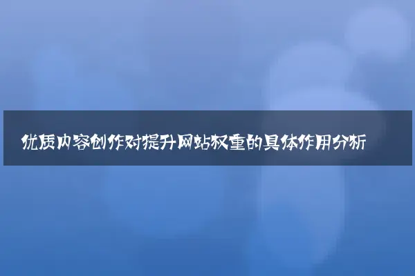 优质内容创作对提升网站权重的具体作用分析