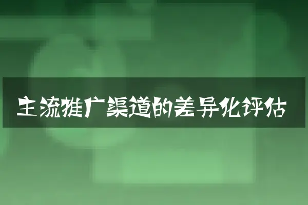 主流推广渠道的差异化评估